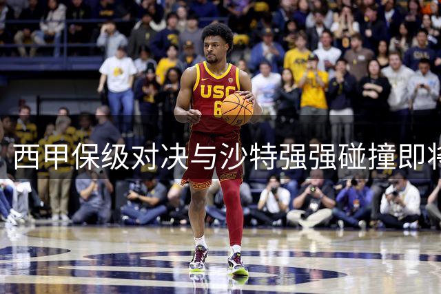 西甲保级对决与沙特强强碰撞即将上演